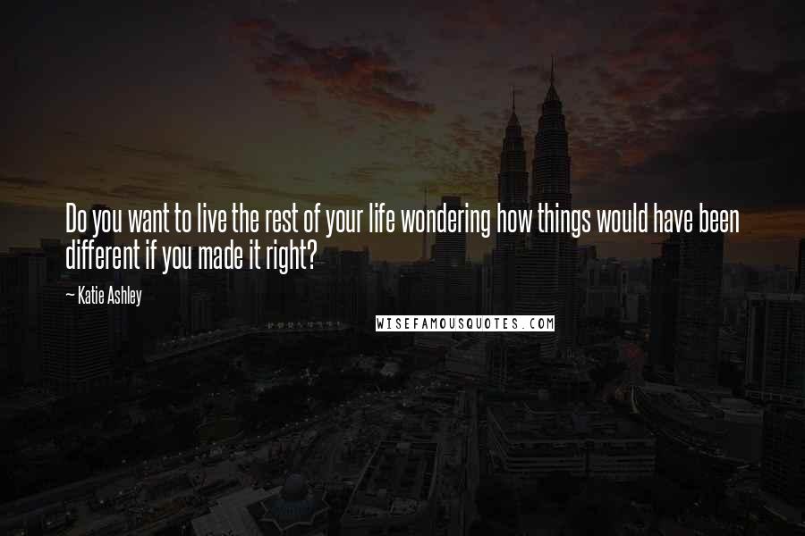 Katie Ashley Quotes: Do you want to live the rest of your life wondering how things would have been different if you made it right?