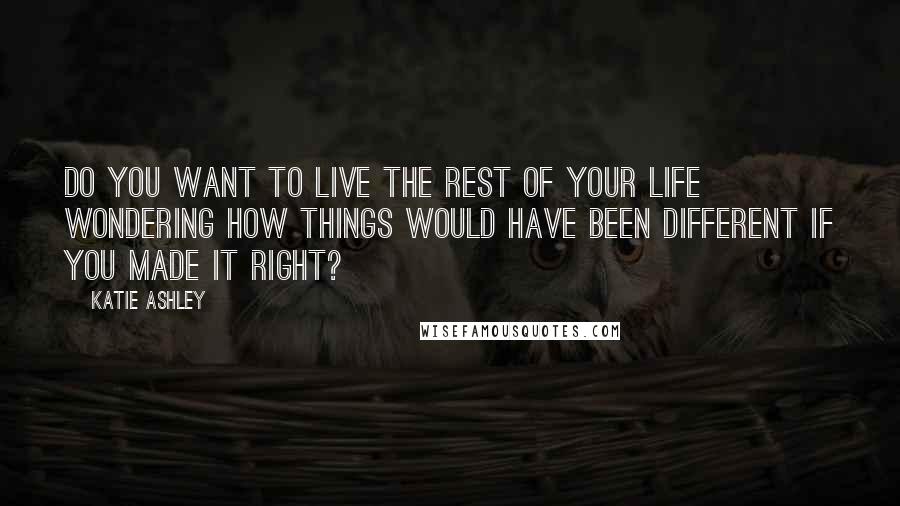 Katie Ashley Quotes: Do you want to live the rest of your life wondering how things would have been different if you made it right?