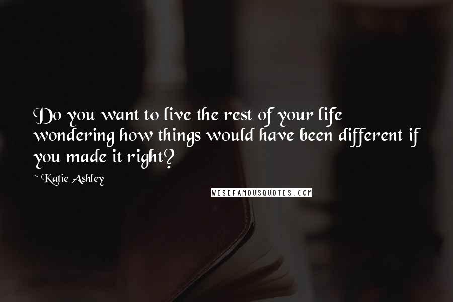 Katie Ashley Quotes: Do you want to live the rest of your life wondering how things would have been different if you made it right?