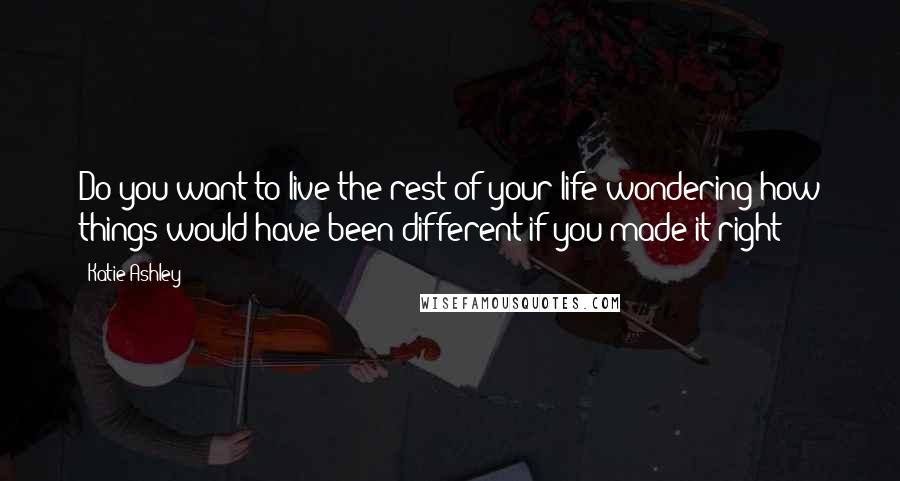 Katie Ashley Quotes: Do you want to live the rest of your life wondering how things would have been different if you made it right?