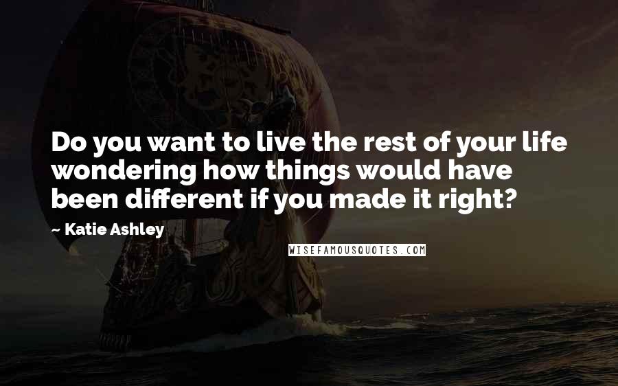 Katie Ashley Quotes: Do you want to live the rest of your life wondering how things would have been different if you made it right?