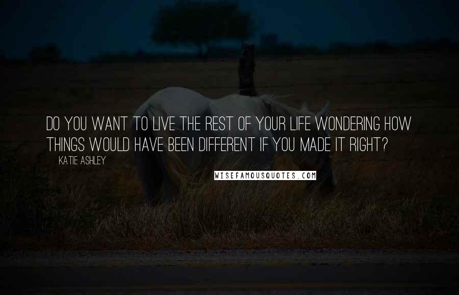 Katie Ashley Quotes: Do you want to live the rest of your life wondering how things would have been different if you made it right?