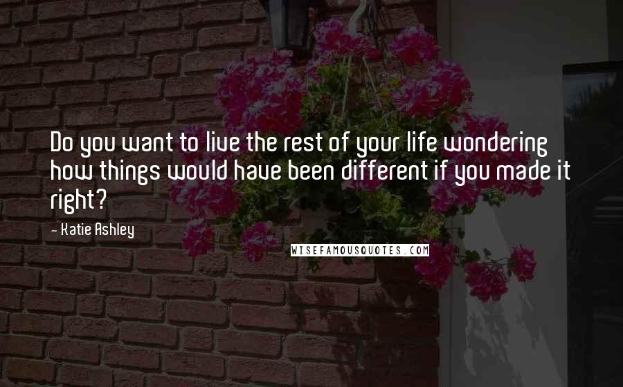 Katie Ashley Quotes: Do you want to live the rest of your life wondering how things would have been different if you made it right?