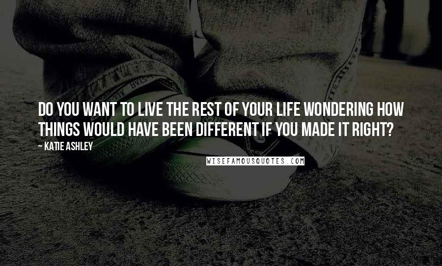 Katie Ashley Quotes: Do you want to live the rest of your life wondering how things would have been different if you made it right?