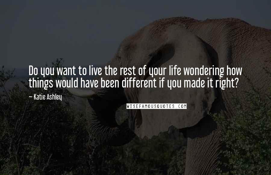 Katie Ashley Quotes: Do you want to live the rest of your life wondering how things would have been different if you made it right?