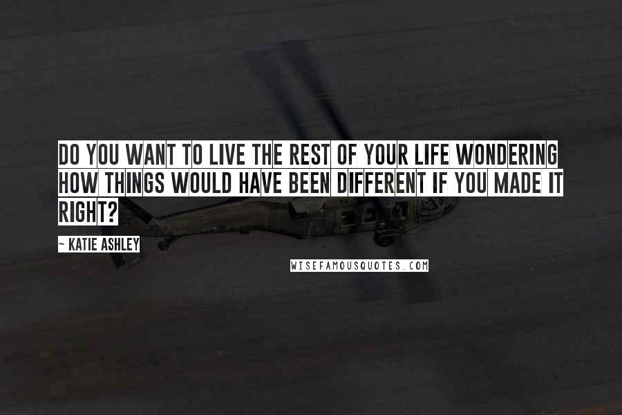 Katie Ashley Quotes: Do you want to live the rest of your life wondering how things would have been different if you made it right?