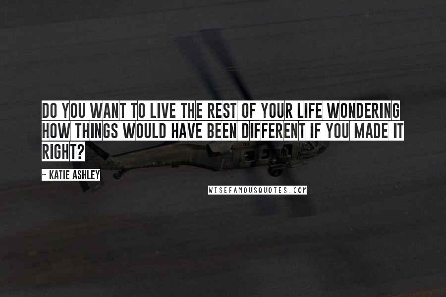 Katie Ashley Quotes: Do you want to live the rest of your life wondering how things would have been different if you made it right?