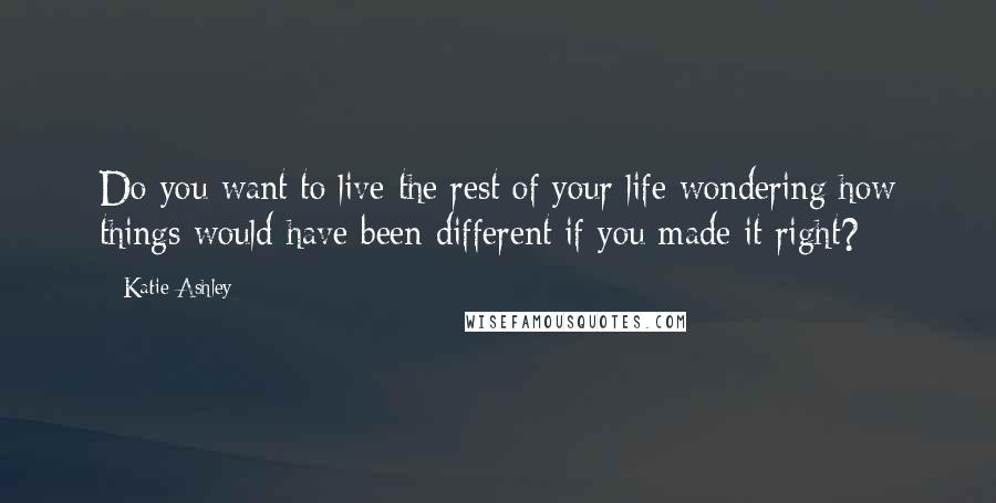 Katie Ashley Quotes: Do you want to live the rest of your life wondering how things would have been different if you made it right?