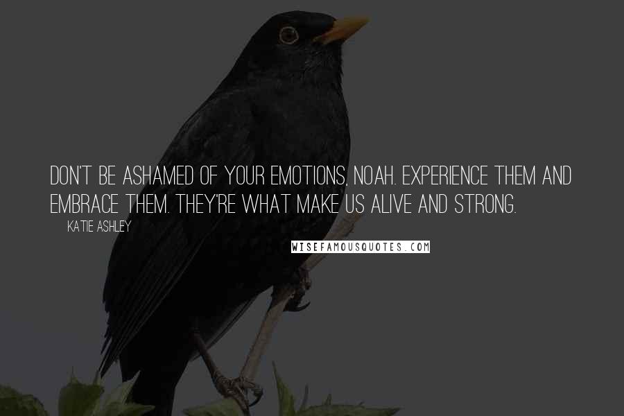 Katie Ashley Quotes: Don't be ashamed of your emotions, Noah. Experience them and embrace them. They're what make us alive and strong.