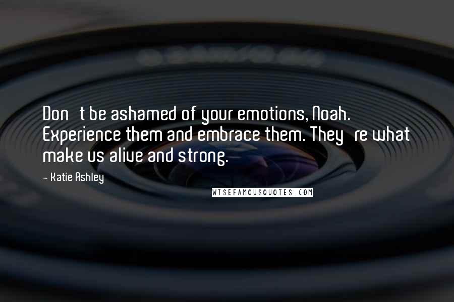Katie Ashley Quotes: Don't be ashamed of your emotions, Noah. Experience them and embrace them. They're what make us alive and strong.