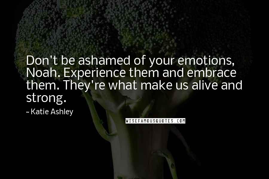 Katie Ashley Quotes: Don't be ashamed of your emotions, Noah. Experience them and embrace them. They're what make us alive and strong.