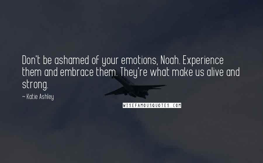 Katie Ashley Quotes: Don't be ashamed of your emotions, Noah. Experience them and embrace them. They're what make us alive and strong.