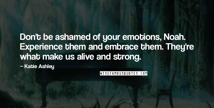 Katie Ashley Quotes: Don't be ashamed of your emotions, Noah. Experience them and embrace them. They're what make us alive and strong.