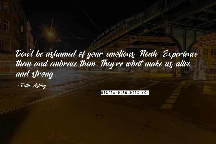 Katie Ashley Quotes: Don't be ashamed of your emotions, Noah. Experience them and embrace them. They're what make us alive and strong.