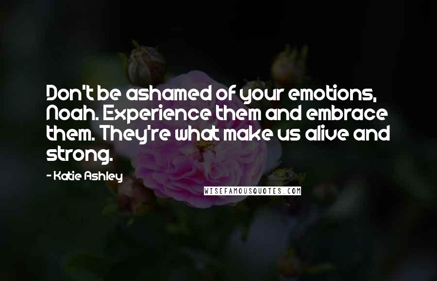 Katie Ashley Quotes: Don't be ashamed of your emotions, Noah. Experience them and embrace them. They're what make us alive and strong.