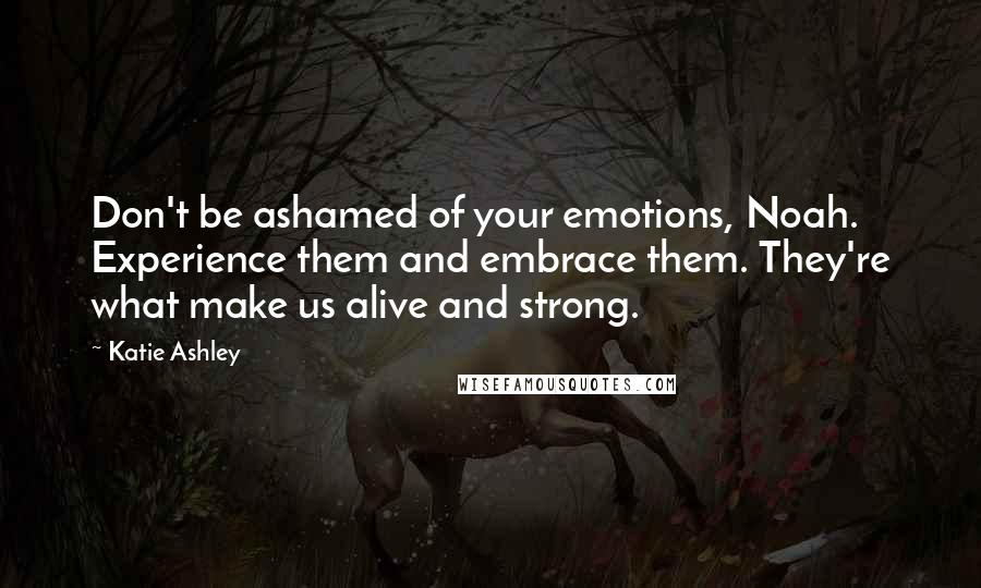 Katie Ashley Quotes: Don't be ashamed of your emotions, Noah. Experience them and embrace them. They're what make us alive and strong.