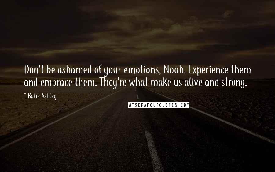 Katie Ashley Quotes: Don't be ashamed of your emotions, Noah. Experience them and embrace them. They're what make us alive and strong.