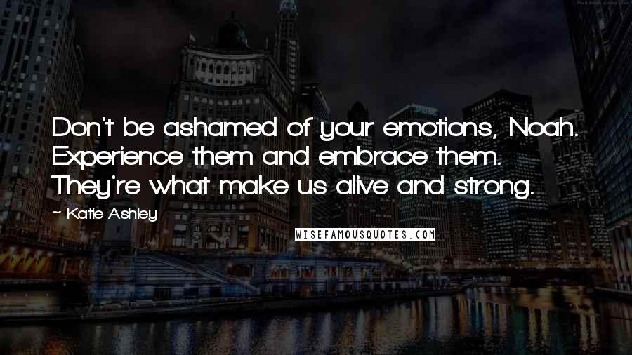 Katie Ashley Quotes: Don't be ashamed of your emotions, Noah. Experience them and embrace them. They're what make us alive and strong.