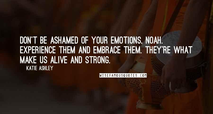 Katie Ashley Quotes: Don't be ashamed of your emotions, Noah. Experience them and embrace them. They're what make us alive and strong.