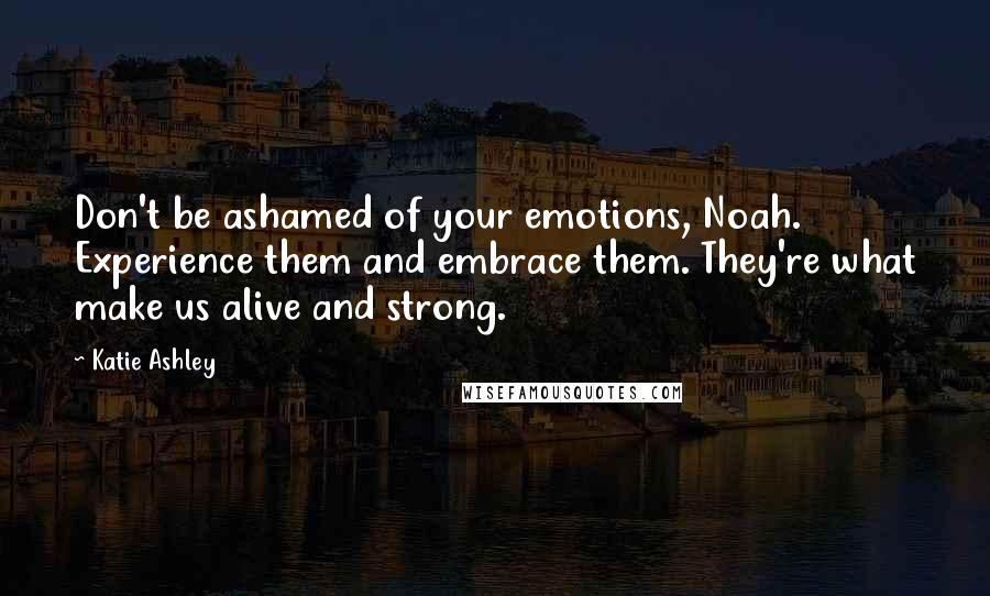 Katie Ashley Quotes: Don't be ashamed of your emotions, Noah. Experience them and embrace them. They're what make us alive and strong.