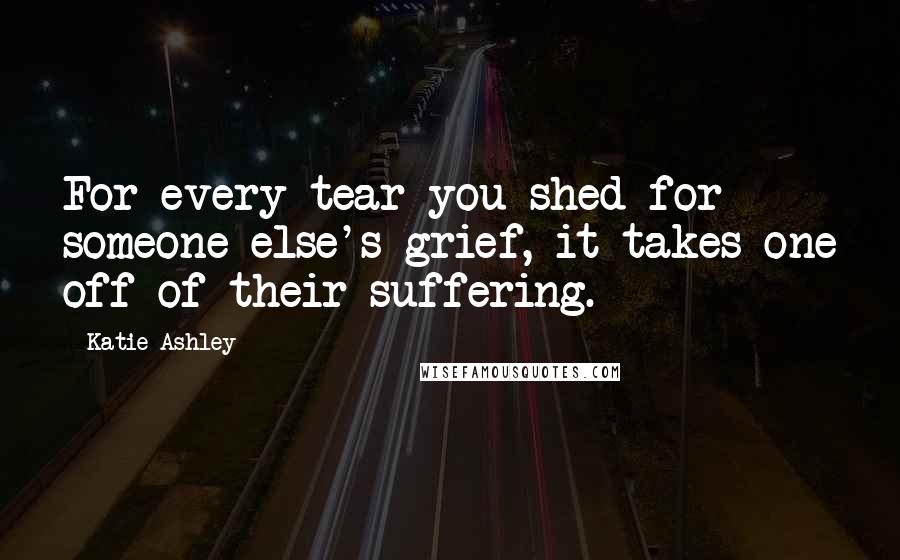 Katie Ashley Quotes: For every tear you shed for someone else's grief, it takes one off of their suffering.