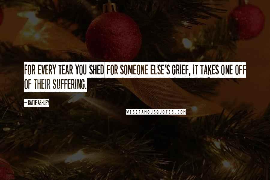 Katie Ashley Quotes: For every tear you shed for someone else's grief, it takes one off of their suffering.