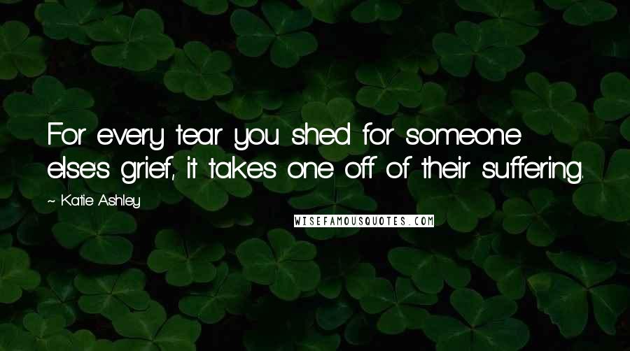 Katie Ashley Quotes: For every tear you shed for someone else's grief, it takes one off of their suffering.