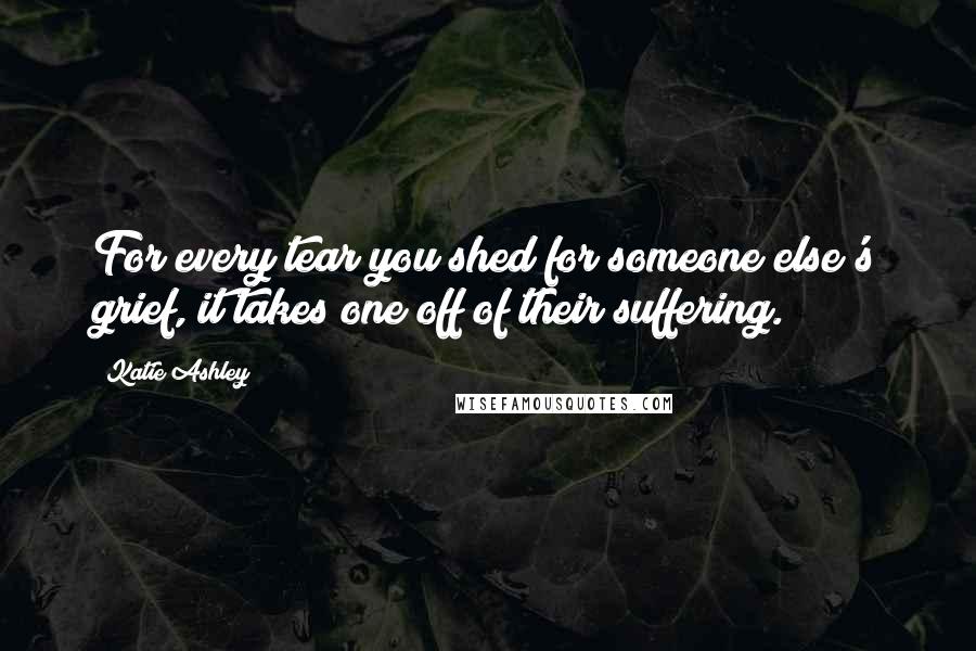 Katie Ashley Quotes: For every tear you shed for someone else's grief, it takes one off of their suffering.