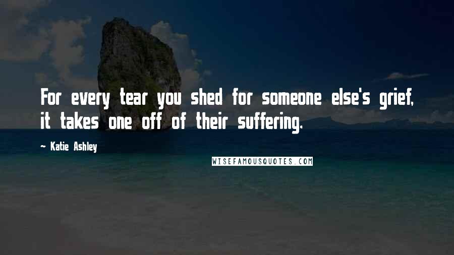 Katie Ashley Quotes: For every tear you shed for someone else's grief, it takes one off of their suffering.