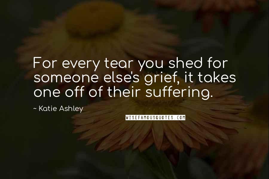 Katie Ashley Quotes: For every tear you shed for someone else's grief, it takes one off of their suffering.