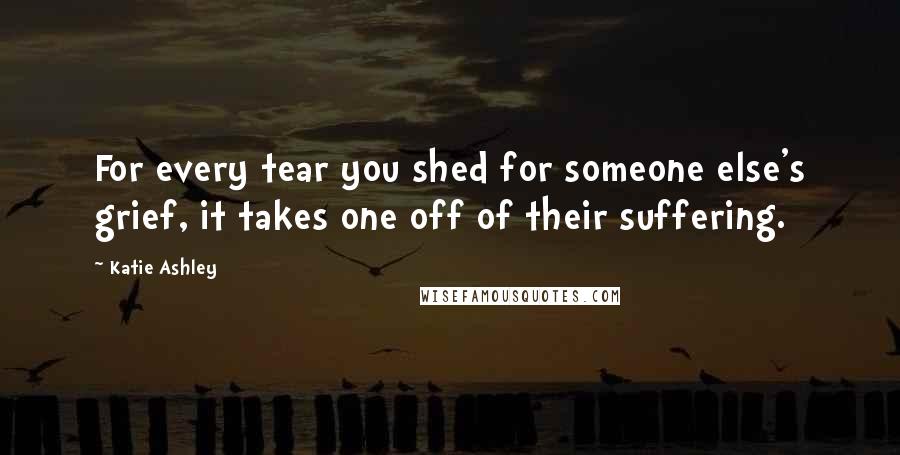 Katie Ashley Quotes: For every tear you shed for someone else's grief, it takes one off of their suffering.