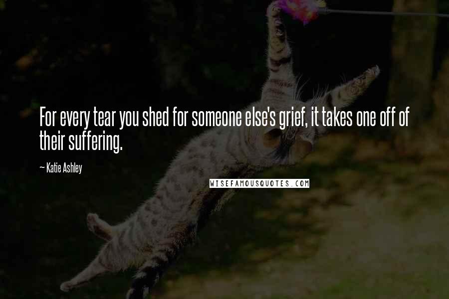 Katie Ashley Quotes: For every tear you shed for someone else's grief, it takes one off of their suffering.
