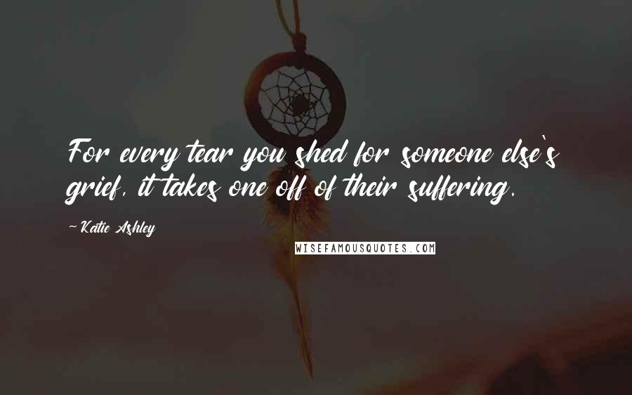 Katie Ashley Quotes: For every tear you shed for someone else's grief, it takes one off of their suffering.
