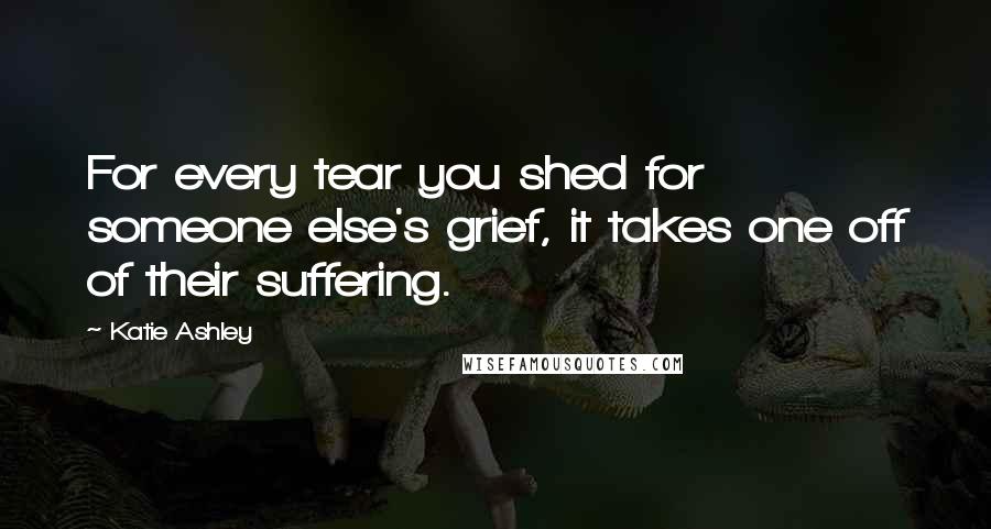 Katie Ashley Quotes: For every tear you shed for someone else's grief, it takes one off of their suffering.