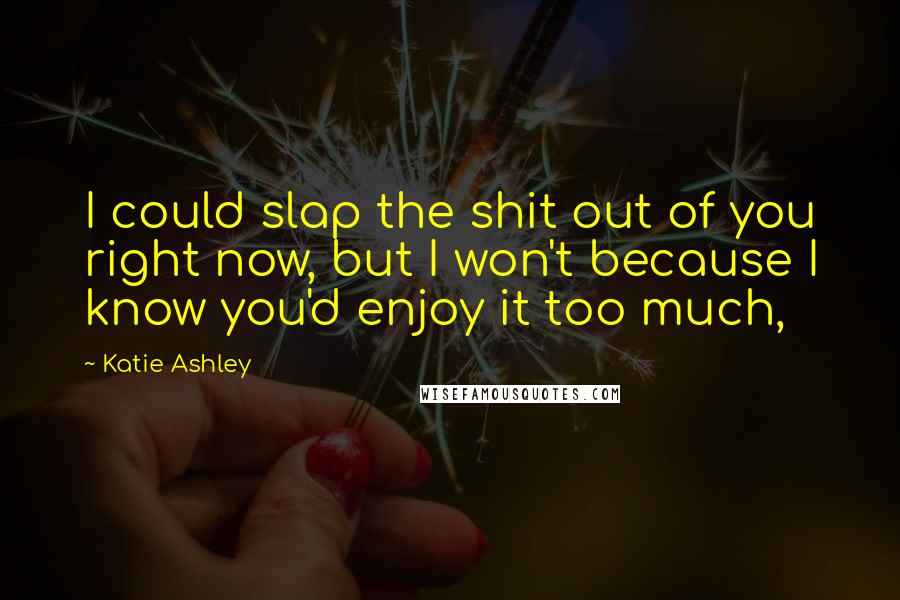 Katie Ashley Quotes: I could slap the shit out of you right now, but I won't because I know you'd enjoy it too much,