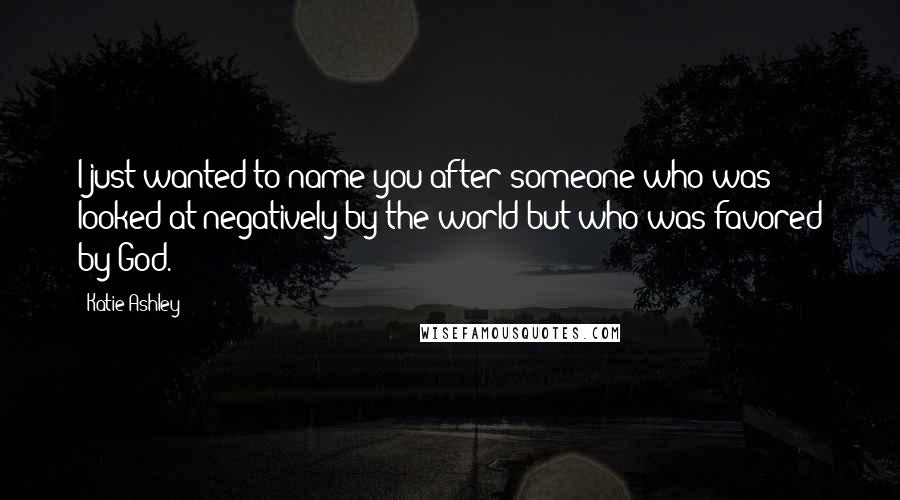 Katie Ashley Quotes: I just wanted to name you after someone who was looked at negatively by the world but who was favored by God.