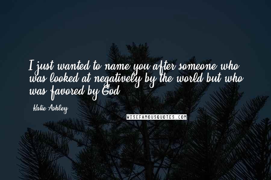 Katie Ashley Quotes: I just wanted to name you after someone who was looked at negatively by the world but who was favored by God.