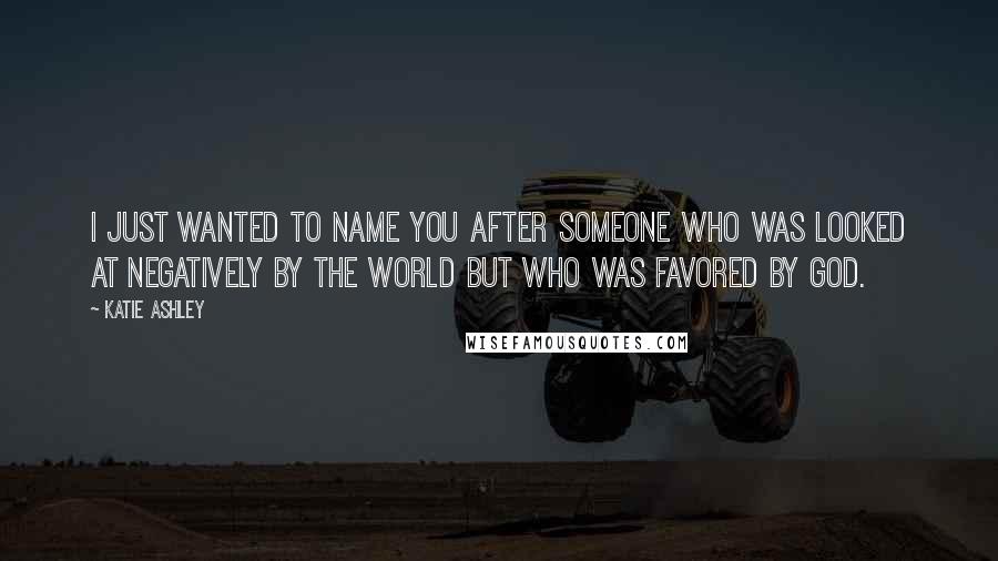 Katie Ashley Quotes: I just wanted to name you after someone who was looked at negatively by the world but who was favored by God.