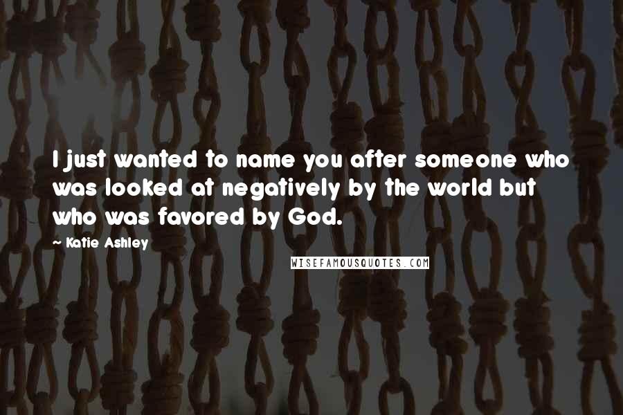 Katie Ashley Quotes: I just wanted to name you after someone who was looked at negatively by the world but who was favored by God.