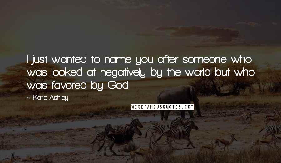 Katie Ashley Quotes: I just wanted to name you after someone who was looked at negatively by the world but who was favored by God.