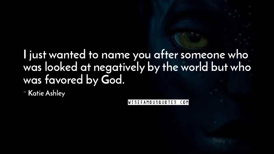 Katie Ashley Quotes: I just wanted to name you after someone who was looked at negatively by the world but who was favored by God.