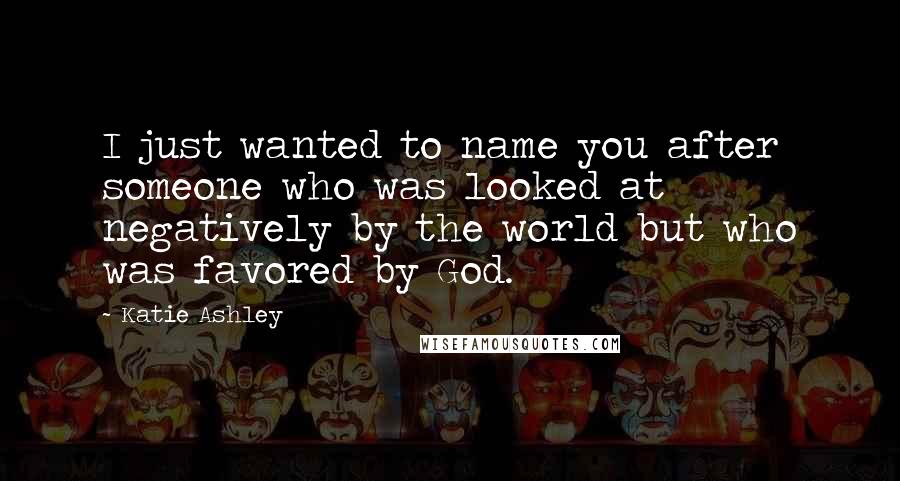 Katie Ashley Quotes: I just wanted to name you after someone who was looked at negatively by the world but who was favored by God.