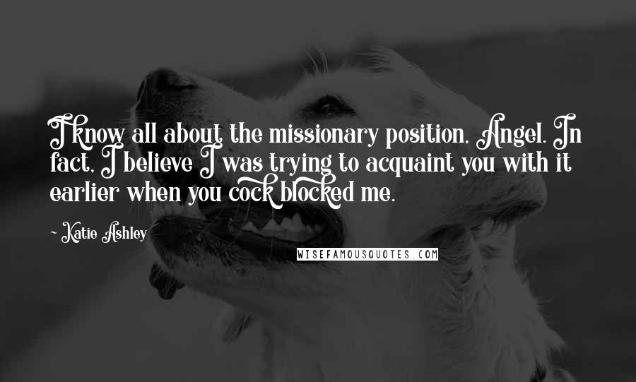 Katie Ashley Quotes: I know all about the missionary position, Angel. In fact, I believe I was trying to acquaint you with it earlier when you cock blocked me.