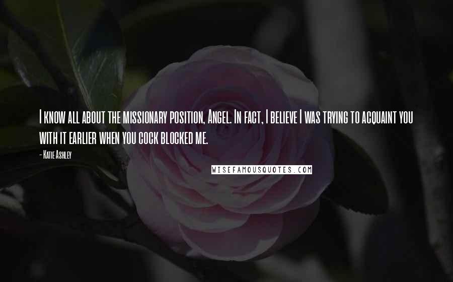 Katie Ashley Quotes: I know all about the missionary position, Angel. In fact, I believe I was trying to acquaint you with it earlier when you cock blocked me.