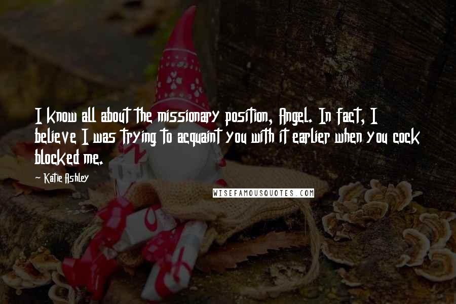 Katie Ashley Quotes: I know all about the missionary position, Angel. In fact, I believe I was trying to acquaint you with it earlier when you cock blocked me.
