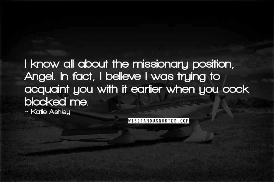 Katie Ashley Quotes: I know all about the missionary position, Angel. In fact, I believe I was trying to acquaint you with it earlier when you cock blocked me.