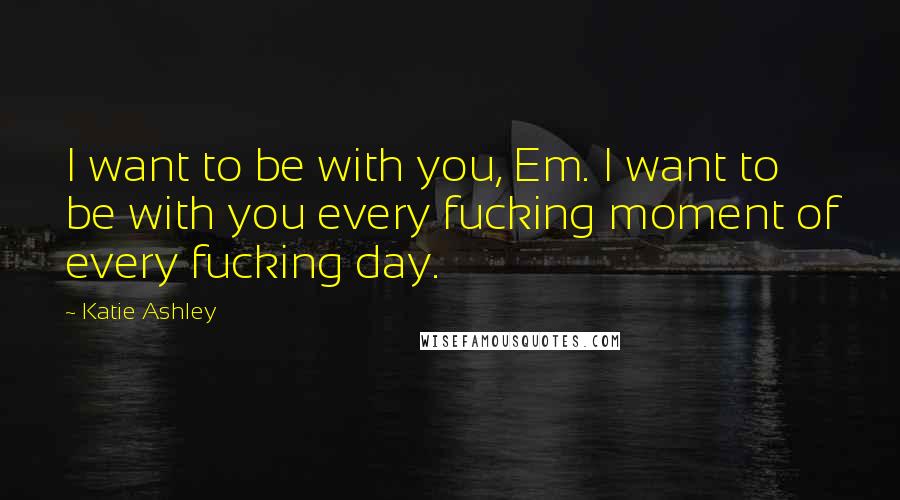 Katie Ashley Quotes: I want to be with you, Em. I want to be with you every fucking moment of every fucking day.