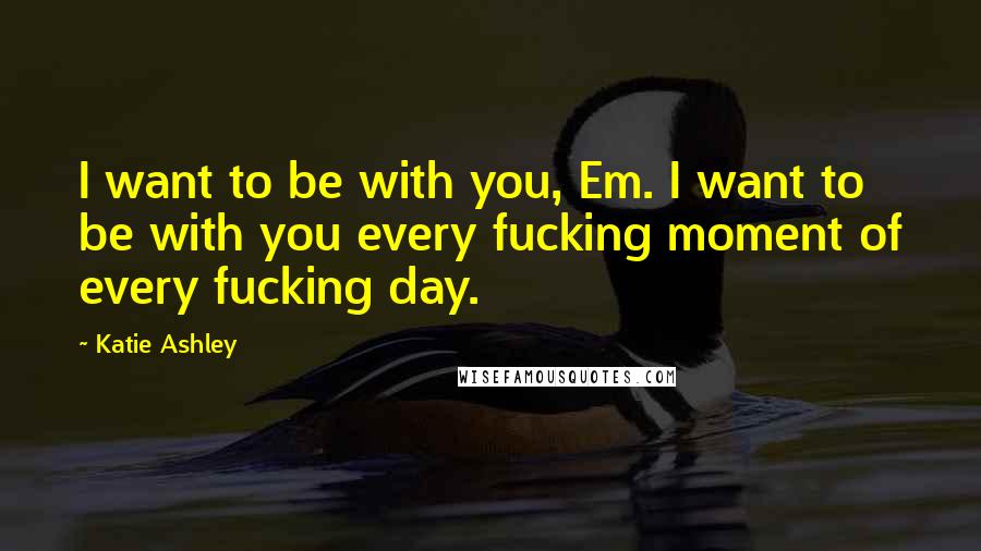 Katie Ashley Quotes: I want to be with you, Em. I want to be with you every fucking moment of every fucking day.