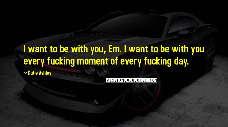 Katie Ashley Quotes: I want to be with you, Em. I want to be with you every fucking moment of every fucking day.