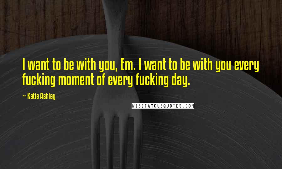 Katie Ashley Quotes: I want to be with you, Em. I want to be with you every fucking moment of every fucking day.